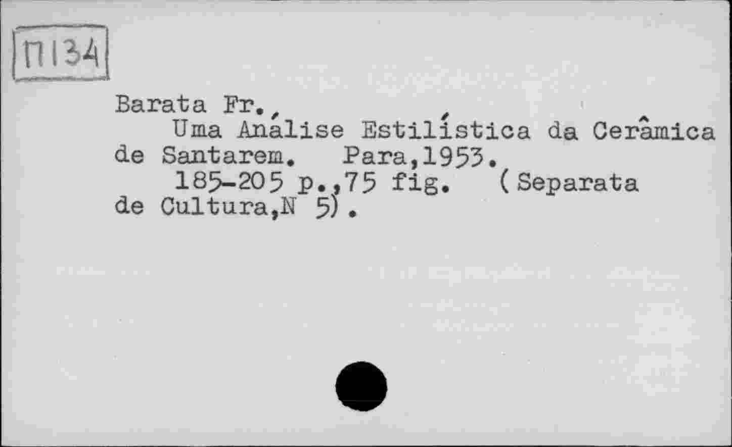 ﻿ПІ34
- — J
Barata Fr.f	t
Uma Analise Estilistica da Ceramica de Santarem. Para,1955.
185-205 p.,75 fig. (Separata de Cultura,N 5) .